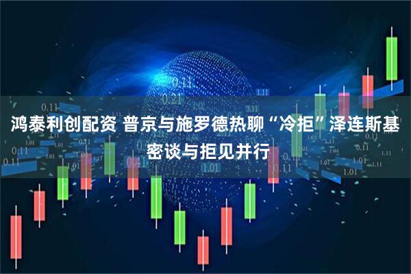鸿泰利创配资 普京与施罗德热聊“冷拒”泽连斯基 密谈与拒见并行