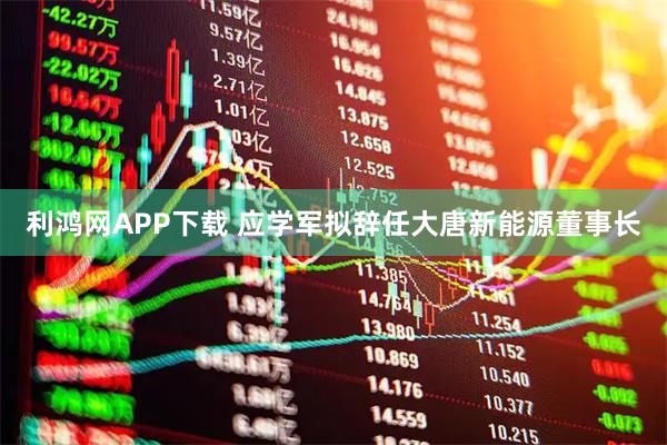 利鸿网APP下载 应学军拟辞任大唐新能源董事长