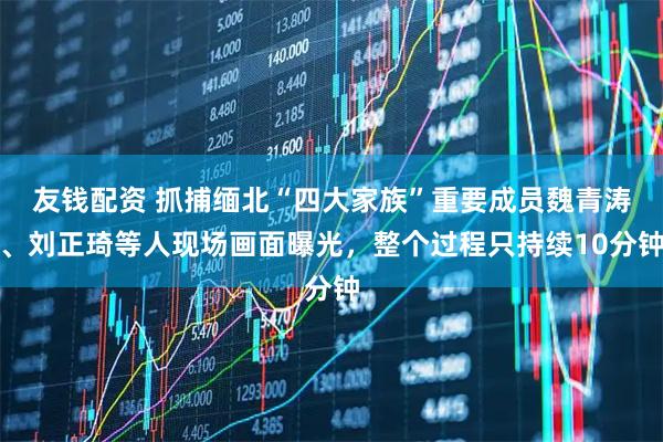 友钱配资 抓捕缅北“四大家族”重要成员魏青涛、刘正琦等人现场画面曝光，整个过程只持续10分钟